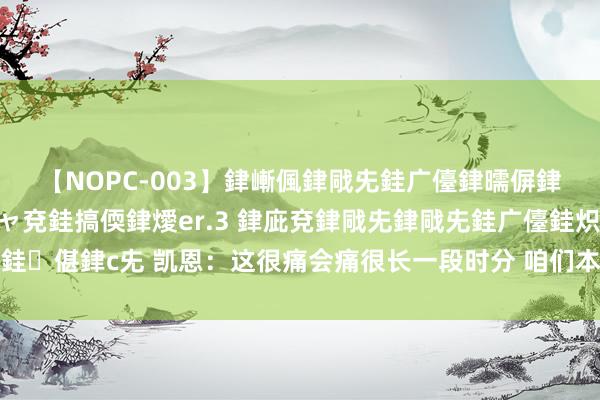 【NOPC-003】銉嶃偑銉戙兂銈广儓銉曘偋銉嗐偅銉冦偡銉ャ儫銉ャ兗銈搞偄銉燰er.3 銉庛兗銉戙兂銉戙兂銈广儓銈炽儸銈偡銉с兂 凯恩：这很痛会痛很长一段时分 咱们本念念为索斯盖特获取这座冠军