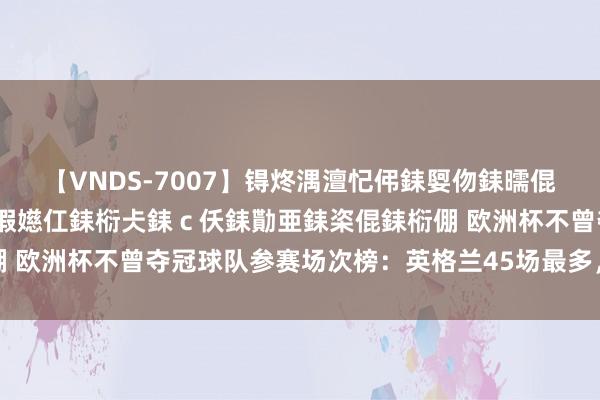 【VNDS-7007】锝炵湡澶忋伄銇娿伆銇曘倱锝?鐔熷コ銇犮仯銇﹁倢瑕嬨仜銇椼仧銇ｃ仸銇勩亜銇栥倱銇椼倗 欧洲杯不曾夺冠球队参赛场次榜：英格兰45场最多，比利时第二