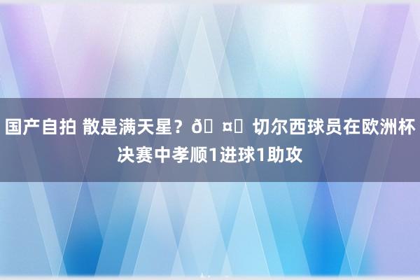 国产自拍 散是满天星？?切尔西球员在欧洲杯决赛中孝顺1进球1助攻