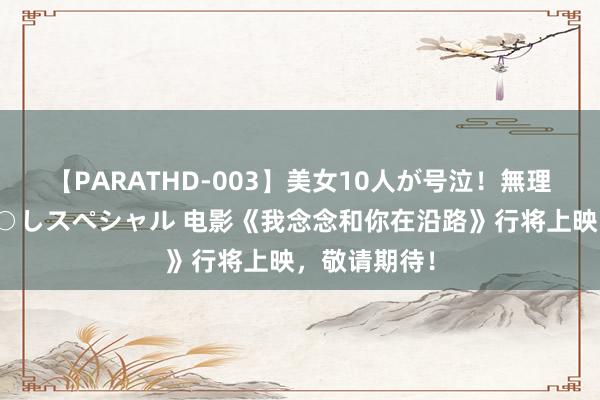 【PARATHD-003】美女10人が号泣！無理やり連続中○しスペシャル 电影《我念念和你在沿路》行将上映，敬请期待！