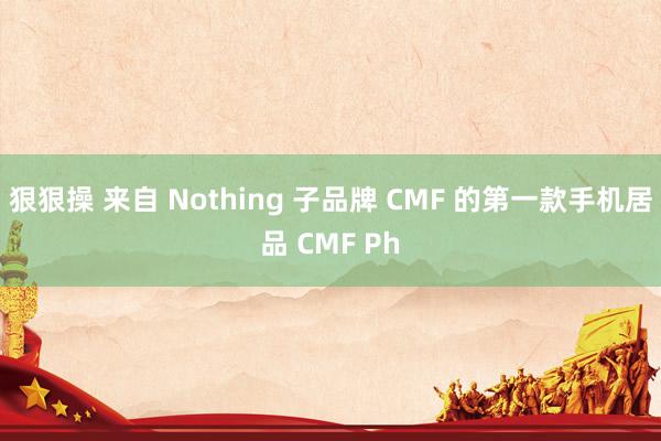 狠狠操 来自 Nothing 子品牌 CMF 的第一款手机居品 CMF Ph