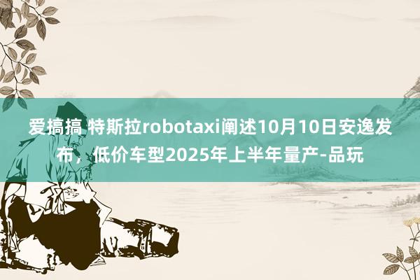 爱搞搞 特斯拉robotaxi阐述10月10日安逸发布，低价车型2025年上半年量产-品玩