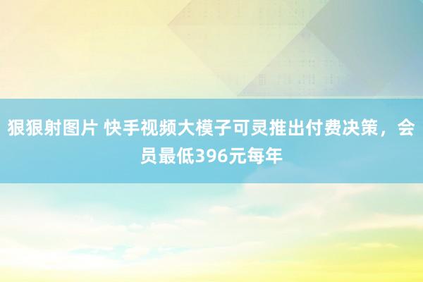 狠狠射图片 快手视频大模子可灵推出付费决策，会员最低396元每年