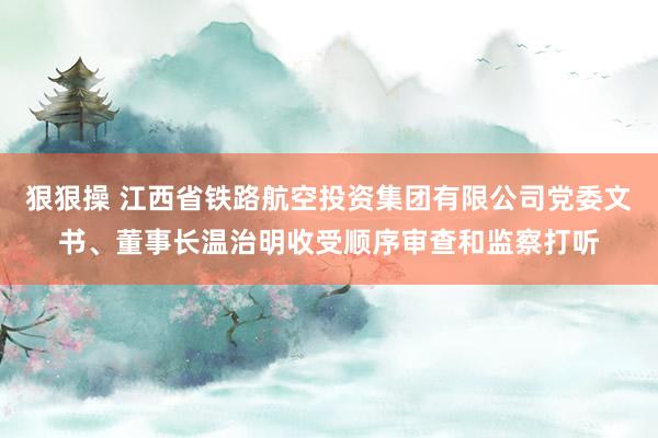 狠狠操 江西省铁路航空投资集团有限公司党委文书、董事长温治明收受顺序审查和监察打听