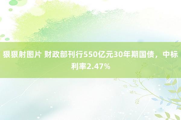 狠狠射图片 财政部刊行550亿元30年期国债，中标利率2.47%