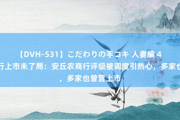 【DVH-531】こだわりの手コキ 人妻編 4 山东农商行上市未了局：安丘农商行评级被调度引热心，多家也曾营上市