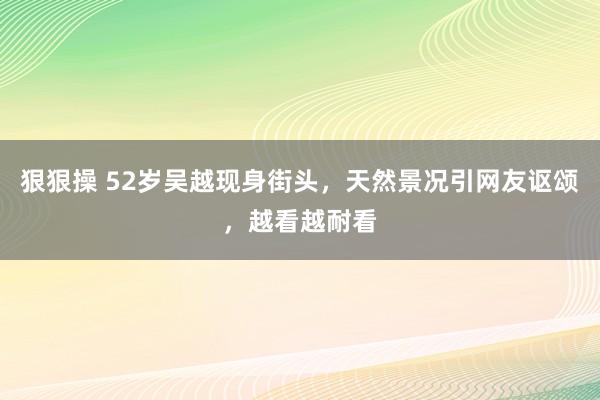 狠狠操 52岁吴越现身街头，天然景况引网友讴颂，越看越耐看