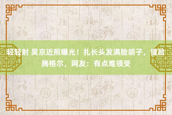 轻轻射 吴京近照曝光！扎长头发满脸胡子，撞脸腾格尔，网友：有点难领受