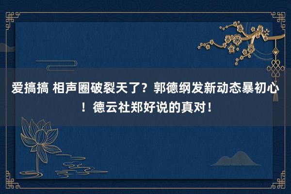 爱搞搞 相声圈破裂天了？郭德纲发新动态暴初心！德云社郑好说的真对！