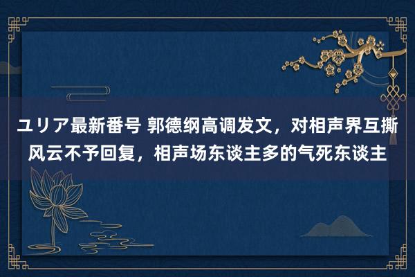 ユリア最新番号 郭德纲高调发文，对相声界互撕风云不予回复，相声场东谈主多的气死东谈主