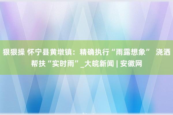 狠狠操 怀宁县黄墩镇：精确执行“雨露想象”  浇洒帮扶“实时雨”_大皖新闻 | 安徽网