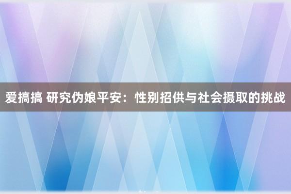 爱搞搞 研究伪娘平安：性别招供与社会摄取的挑战