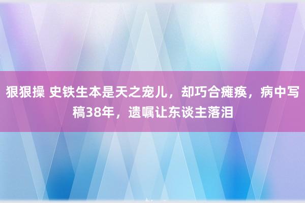 狠狠操 史铁生本是天之宠儿，却巧合瘫痪，病中写稿38年，遗嘱让东谈主落泪