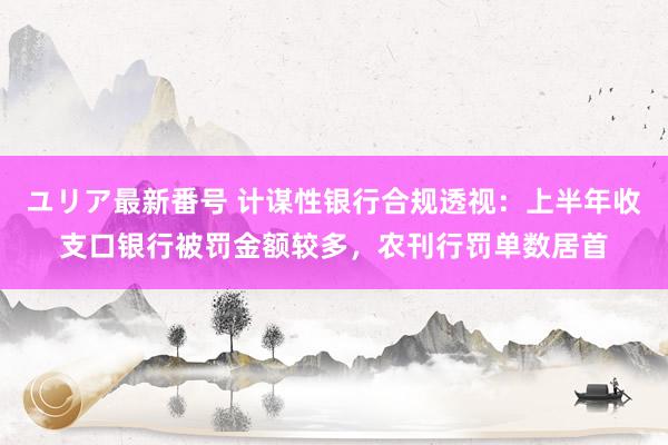 ユリア最新番号 计谋性银行合规透视：上半年收支口银行被罚金额较多，农刊行罚单数居首