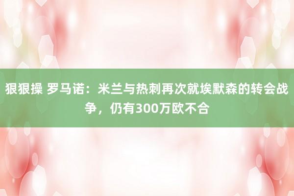 狠狠操 罗马诺：米兰与热刺再次就埃默森的转会战争，仍有300万欧不合