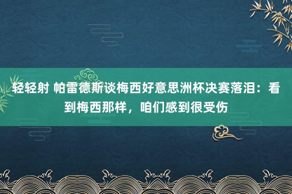 轻轻射 帕雷德斯谈梅西好意思洲杯决赛落泪：看到梅西那样，咱们感到很受伤