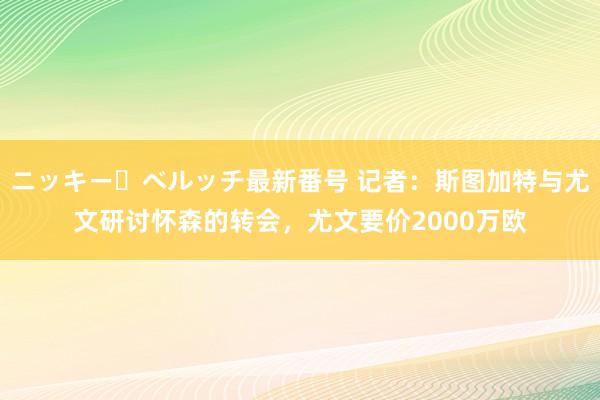 ニッキー・ベルッチ最新番号 记者：斯图加特与尤文研讨怀森的转会，尤文要价2000万欧