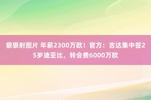 狠狠射图片 年薪2300万欧！官方：吉达集中签25岁迪亚比，转会费6000万欧