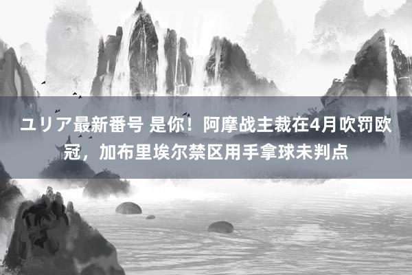 ユリア最新番号 是你！阿摩战主裁在4月吹罚欧冠，加布里埃尔禁区用手拿球未判点