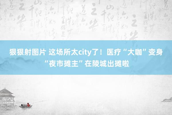 狠狠射图片 这场所太city了！医疗“大咖”变身“夜市摊主”在陵城出摊啦