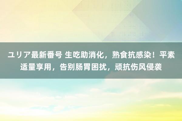 ユリア最新番号 生吃助消化，熟食抗感染！平素适量享用，告别肠胃困扰，顽抗伤风侵袭