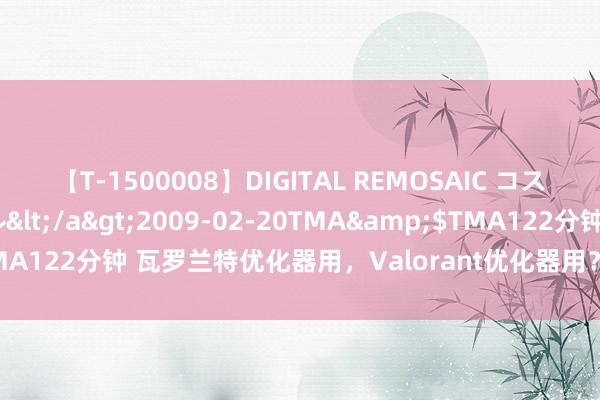 【T-1500008】DIGITAL REMOSAIC コスプレインターナショナル</a>2009-02-20TMA&$TMA122分钟 瓦罗兰特优化器用，Valorant优化器用？必备之选在这里。