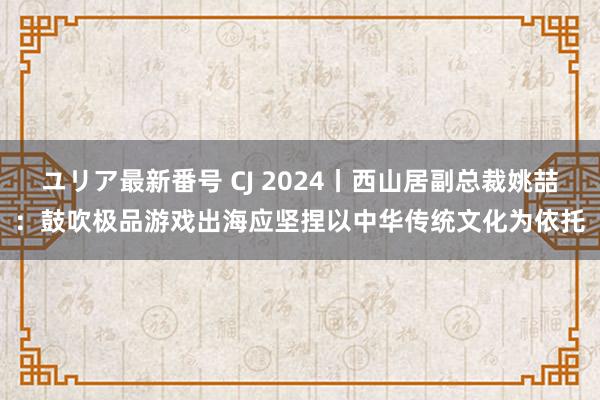 ユリア最新番号 CJ 2024丨西山居副总裁姚喆：鼓吹极品游戏出海应坚捏以中华传统文化为依托