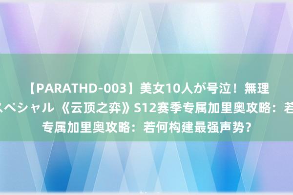 【PARATHD-003】美女10人が号泣！無理やり連続中○しスペシャル 《云顶之弈》S12赛季专属加里奥攻略：若何构建最强声势？