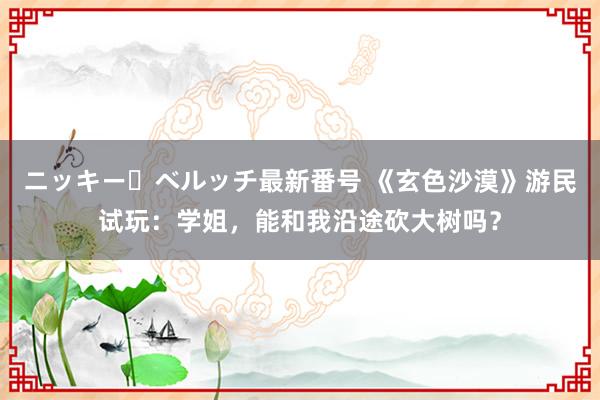 ニッキー・ベルッチ最新番号 《玄色沙漠》游民试玩：学姐，能和我沿途砍大树吗？