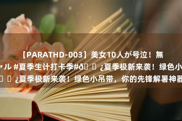 【PARATHD-003】美女10人が号泣！無理やり連続中○しスペシャル #夏季生计打卡季#?夏季极新来袭！绿色小吊带，你的先锋解暑神器✨