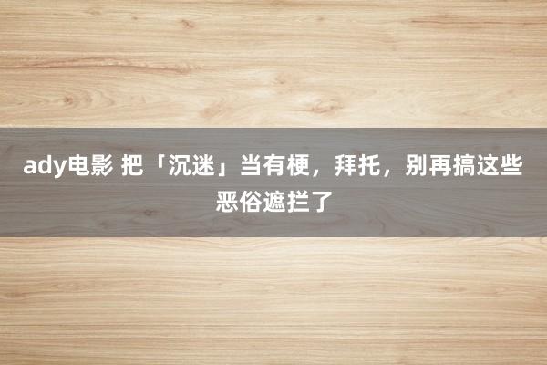 ady电影 把「沉迷」当有梗，拜托，别再搞这些恶俗遮拦了