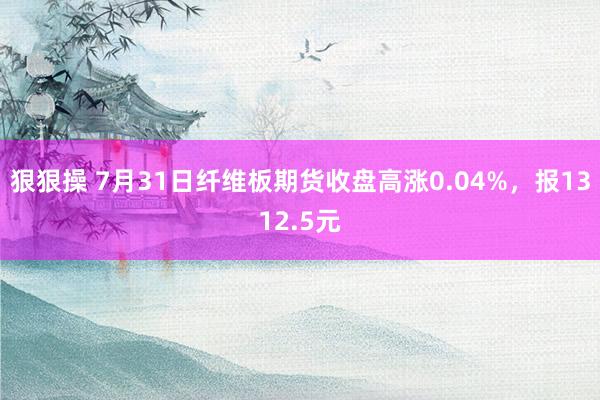 狠狠操 7月31日纤维板期货收盘高涨0.04%，报1312.5元