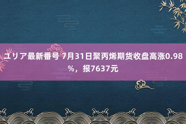 ユリア最新番号 7月31日聚丙烯期货收盘高涨0.98%，报7637元