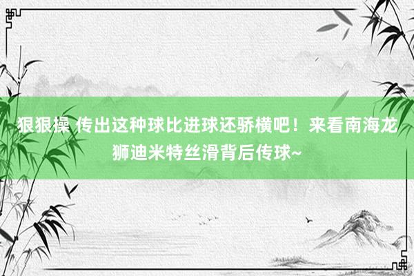 狠狠操 传出这种球比进球还骄横吧！来看南海龙狮迪米特丝滑背后传球~