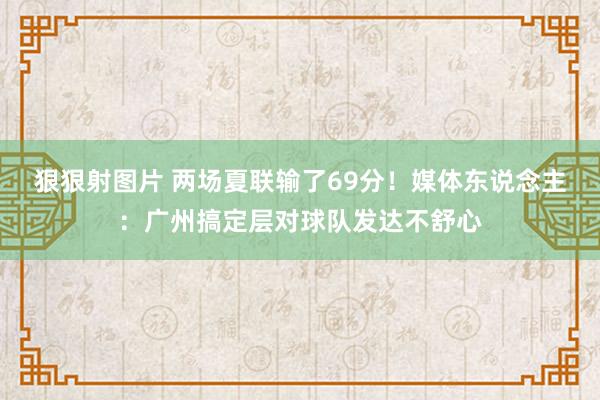 狠狠射图片 两场夏联输了69分！媒体东说念主：广州搞定层对球队发达不舒心