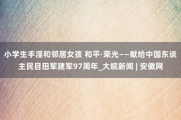 小学生手淫和邻居女孩 和平·荣光——献给中国东谈主民目田军建军97周年_大皖新闻 | 安徽网