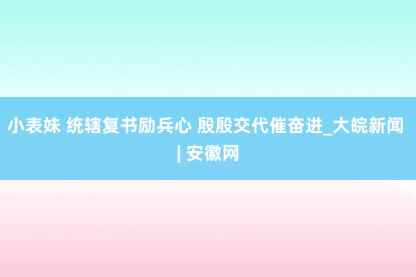 小表妹 统辖复书励兵心 殷殷交代催奋进_大皖新闻 | 安徽网