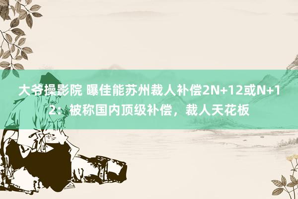 大爷操影院 曝佳能苏州裁人补偿2N+12或N+12：被称国内顶级补偿，裁人天花板