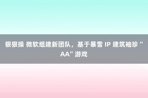 狠狠操 微软组建新团队，基于暴雪 IP 建筑袖珍“AA”游戏