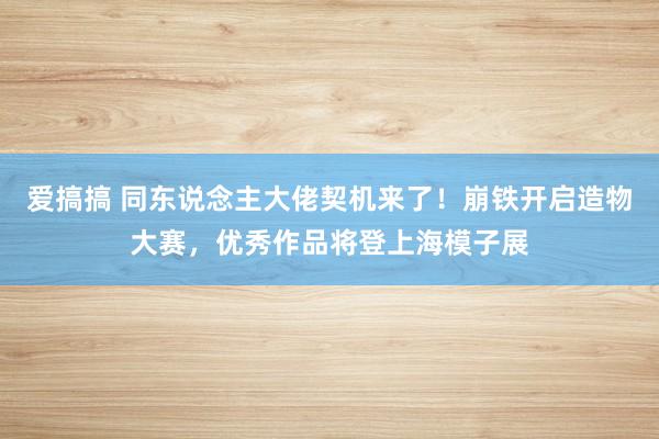 爱搞搞 同东说念主大佬契机来了！崩铁开启造物大赛，优秀作品将登上海模子展