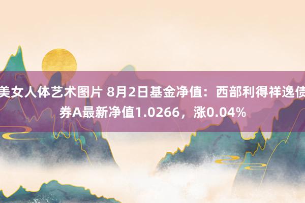 美女人体艺术图片 8月2日基金净值：西部利得祥逸债券A最新净值1.0266，涨0.04%