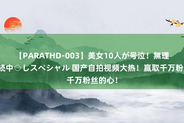 【PARATHD-003】美女10人が号泣！無理やり連続中○しスペシャル 国产自拍视频大热！赢取千万粉丝的心！