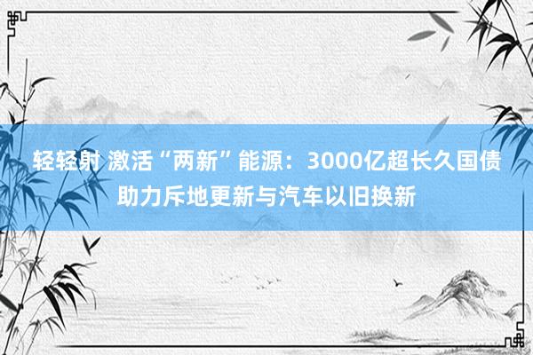 轻轻射 激活“两新”能源：3000亿超长久国债助力斥地更新与汽车以旧换新