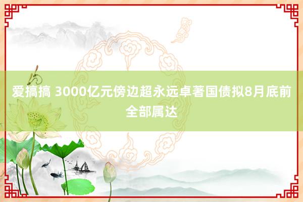 爱搞搞 3000亿元傍边超永远卓著国债拟8月底前全部属达