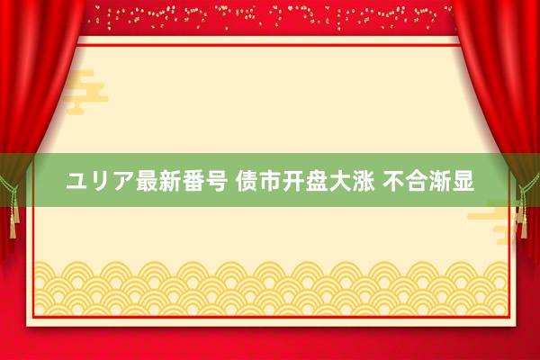 ユリア最新番号 债市开盘大涨 不合渐显