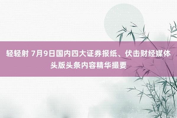 轻轻射 7月9日国内四大证券报纸、伏击财经媒体头版头条内容精华撮要