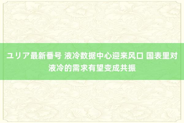 ユリア最新番号 液冷数据中心迎来风口 国表里对液冷的需求有望变成共振