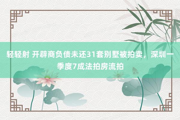 轻轻射 开辟商负债未还31套别墅被拍卖，深圳一季度7成法拍房流拍