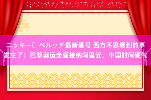 ニッキー・ベルッチ最新番号 西方不思看到的事发生了！巴黎奥运全面接纳阿里云，中国时间硬气