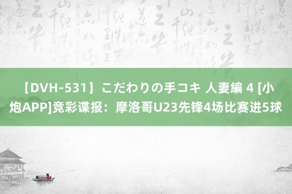 【DVH-531】こだわりの手コキ 人妻編 4 [小炮APP]竞彩谍报：摩洛哥U23先锋4场比赛进5球